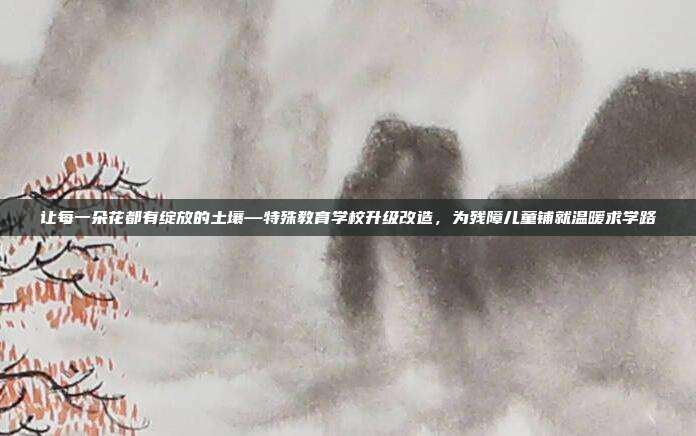 让每一朵花都有绽放的土壤—特殊教育学校升级改造，为残障儿童铺就温暖求学路