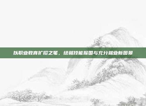 以职业教育扩招之笔，绘就技能报国与充分就业新图景