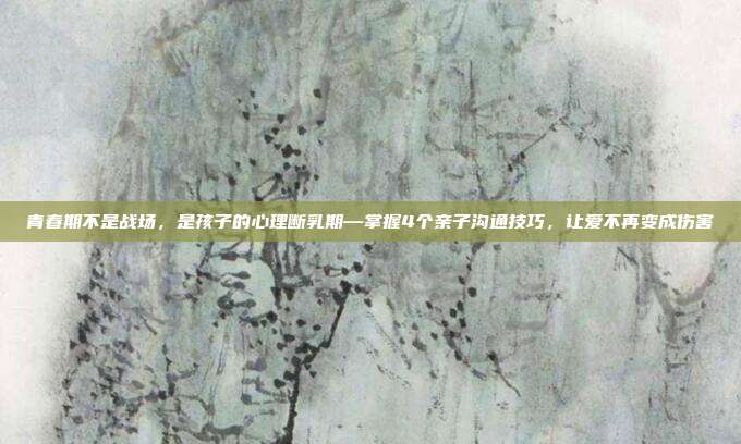 青春期不是战场，是孩子的心理断乳期—掌握4个亲子沟通技巧，让爱不再变成伤害