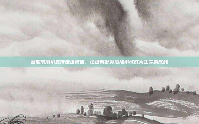 暑期防溺水宣传走进校园,让远离野外危险水域成为生命的底线