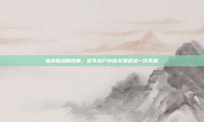 指尖轻点解违章,足不出户办结交通违法一次不跑