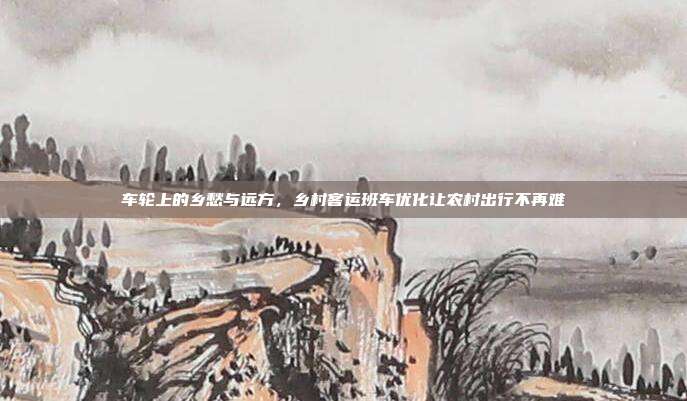 车轮上的乡愁与远方，乡村客运班车优化让农村出行不再难