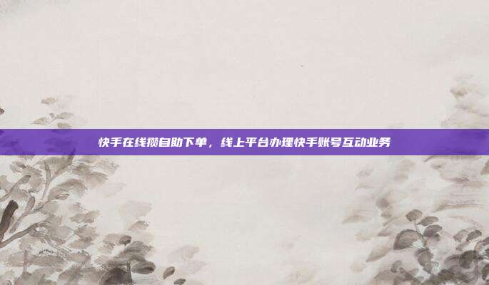 快手在线攒自助下单,线上平台办理快手账号互动业务