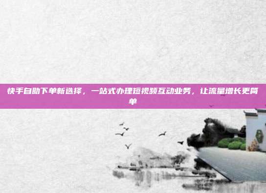 快手自助下单新选择，一站式办理短视频互动业务，让流量增长更简单