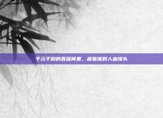 千元千粉的直播间里，藏着谁的人血馒头