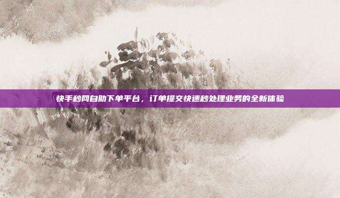 快手秒网自助下单平台，订单提交快速秒处理业务的全新体验
