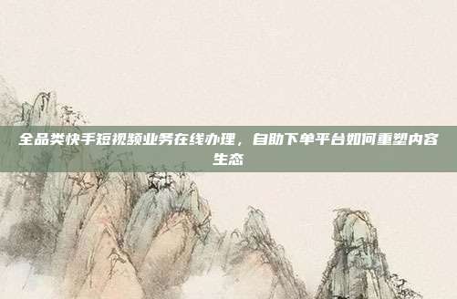 全品类快手短视频业务在线办理,自助下单平台如何重塑内容生态