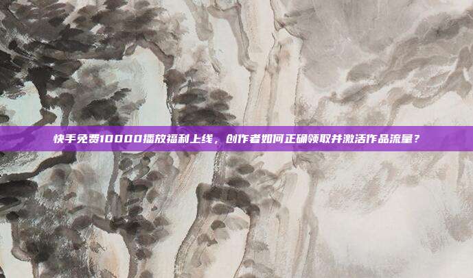 快手免费10000播放福利上线,创作者如何正确领取并激活作品流量?