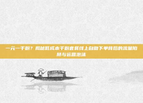 一元一千粉?揭秘低成本千粉套餐线上自助下单背后的流量陷阱与运营泡沫