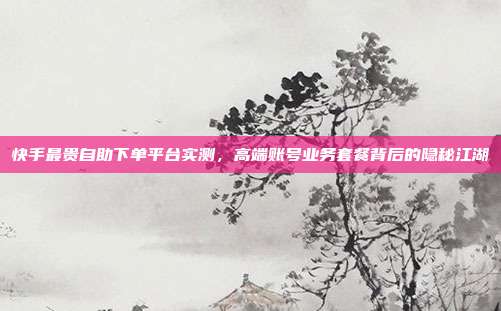 快手最贵自助下单平台实测,高端账号业务套餐背后的隐秘江湖