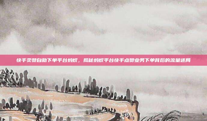 快手卖赞自助下单平台蚂蚁,揭秘蚂蚁平台快手点赞业务下单背后的流量迷局