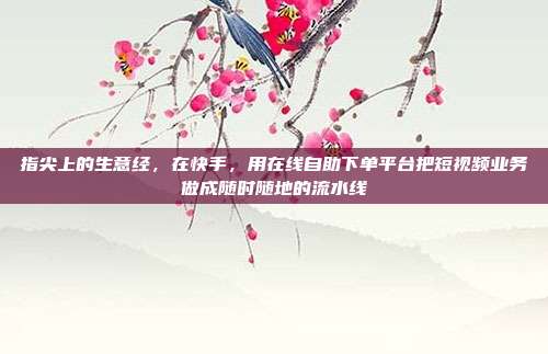 指尖上的生意经,在快手,用在线自助下单平台把短视频业务做成随时随地的流水线
