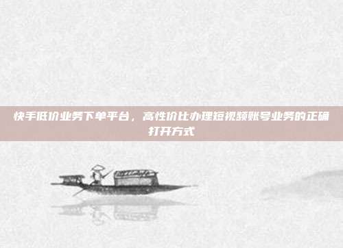 快手低价业务下单平台，高性价比办理短视频账号业务的正确打开方式