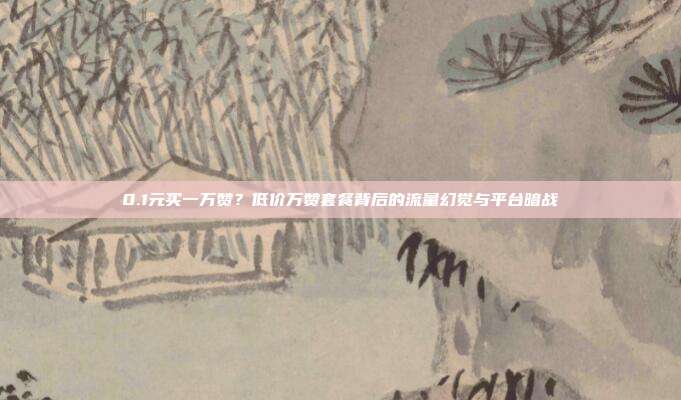 0.1元买一万赞？低价万赞套餐背后的流量幻觉与平台暗战