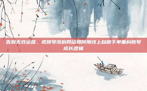 告别无效运营,视频号涨粉网站如何用线上自助下单重构账号成长逻辑