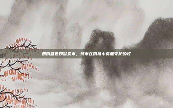 暴雨蓝色预警发布,城市在雨幕中亮起守护的灯