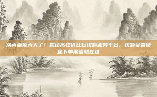 别再当冤大头了!揭秘高性价比短视频业务平台,视频号最便宜下单渠道就在这