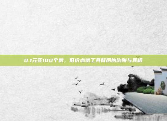 0.1元买100个赞，低价点赞工具背后的陷阱与真相