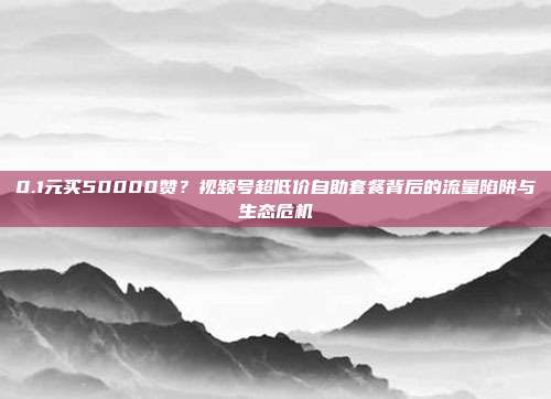 0.1元买50000赞?视频号超低价自助套餐背后的流量陷阱与生态危机