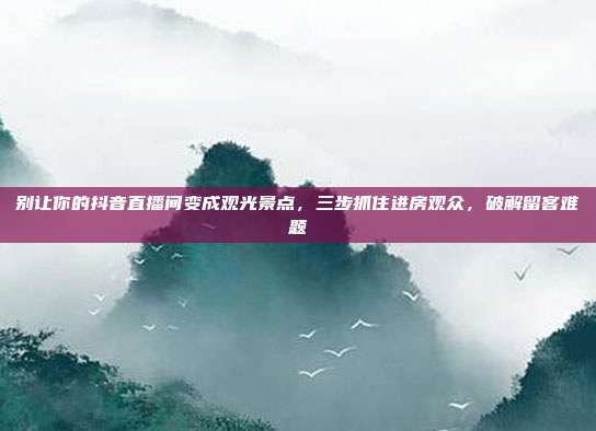 别让你的抖音直播间变成观光景点,三步抓住进房观众,破解留客难题