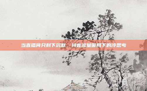 当直播间只剩下沉默，抖音流量困局下的冷思考