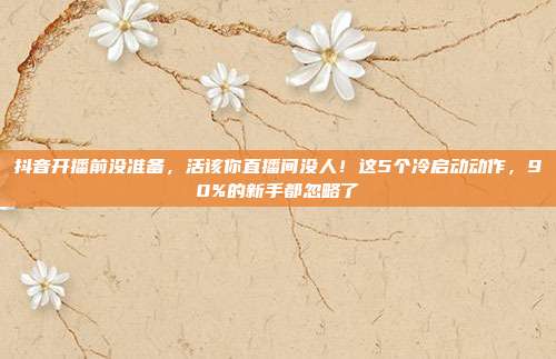 抖音开播前没准备,活该你直播间没人!这5个冷启动动作,90%的新手都忽略了