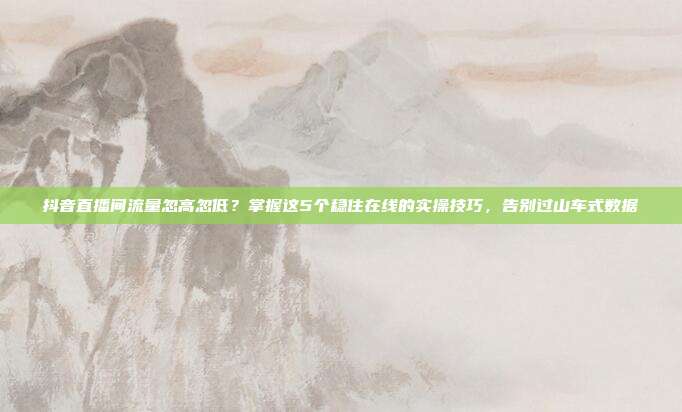 抖音直播间流量忽高忽低?掌握这5个稳住在线的实操技巧,告别过山车式数据