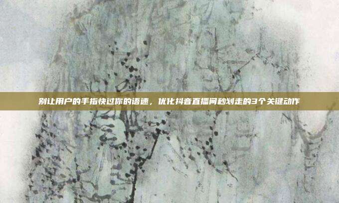别让用户的手指快过你的语速，优化抖音直播间秒划走的3个关键动作