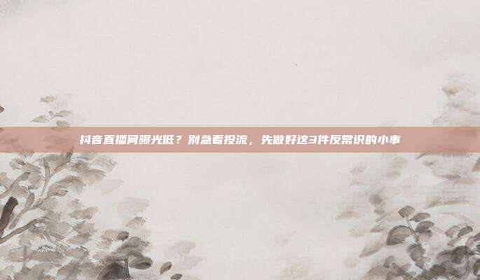抖音直播间曝光低?别急着投流,先做好这3件反常识的小事