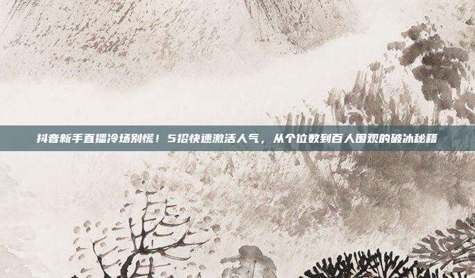 抖音新手直播冷场别慌!5招快速激活人气,从个位数到百人围观的破冰秘籍