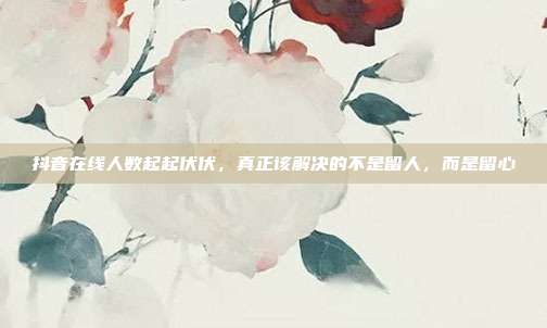 抖音在线人数起起伏伏，真正该解决的不是留人，而是留心