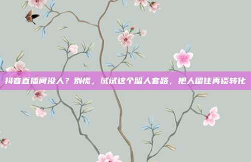 抖音直播间没人？别慌，试试这个留人套路，把人留住再谈转化