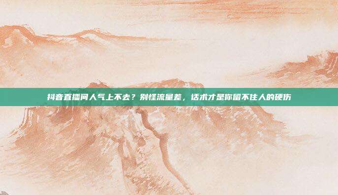 抖音直播间人气上不去？别怪流量差，话术才是你留不住人的硬伤