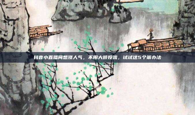 抖音小直播间想涨人气,不用大额投流,试试这5个笨办法