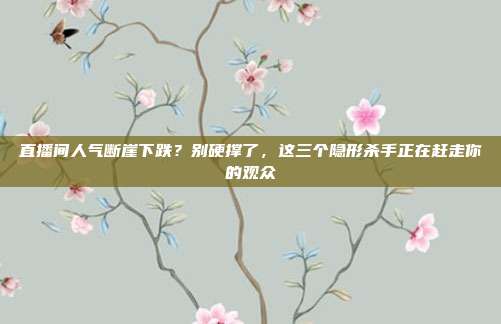 直播间人气断崖下跌？别硬撑了，这三个隐形杀手正在赶走你的观众