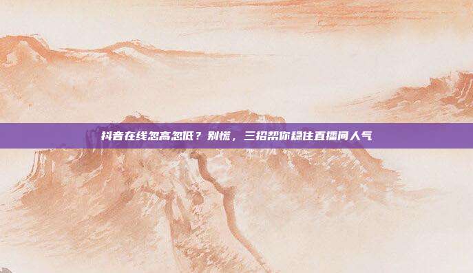 抖音在线忽高忽低?别慌,三招帮你稳住直播间人气