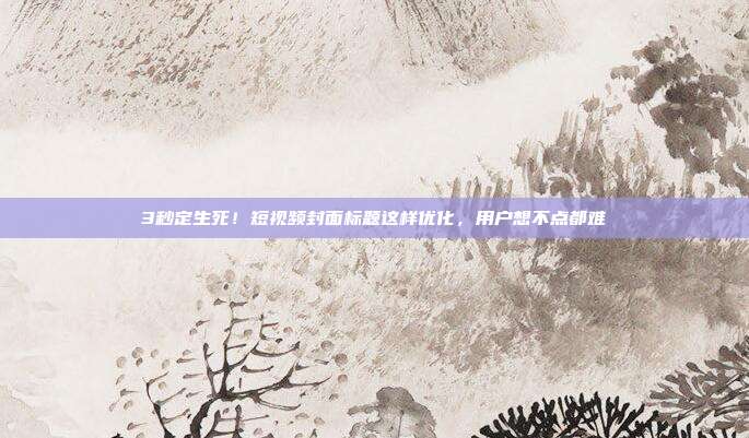 3秒定生死！短视频封面标题这样优化，用户想不点都难
