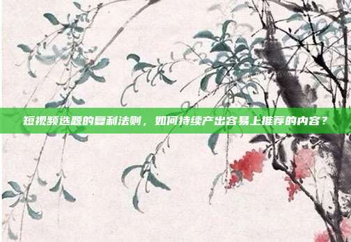 短视频选题的复利法则,如何持续产出容易上推荐的内容?