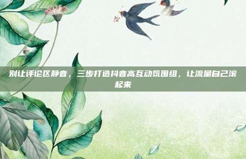别让评论区静音,三步打造抖音高互动氛围组,让流量自己滚起来