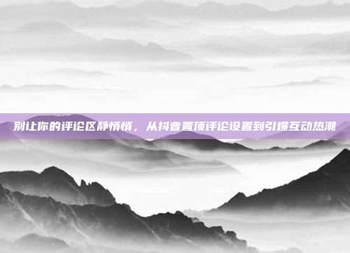 别让你的评论区静悄悄,从抖音置顶评论设置到引爆互动热潮