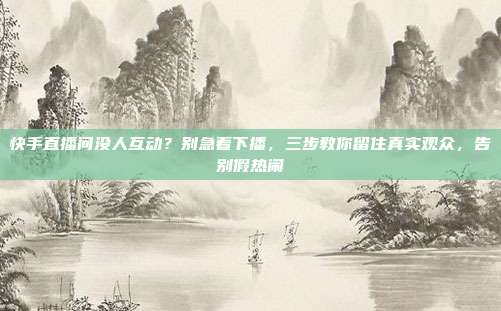 快手直播间没人互动？别急着下播，三步教你留住真实观众，告别假热闹