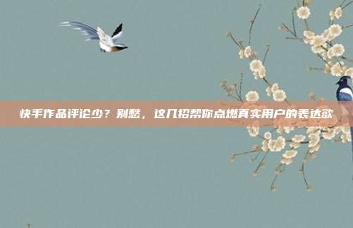 快手作品评论少?别愁,这几招帮你点燃真实用户的表达欲