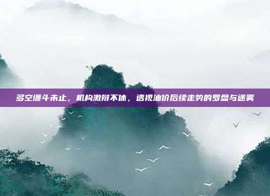 多空缠斗未止，机构激辩不休，透视油价后续走势的罗盘与迷雾