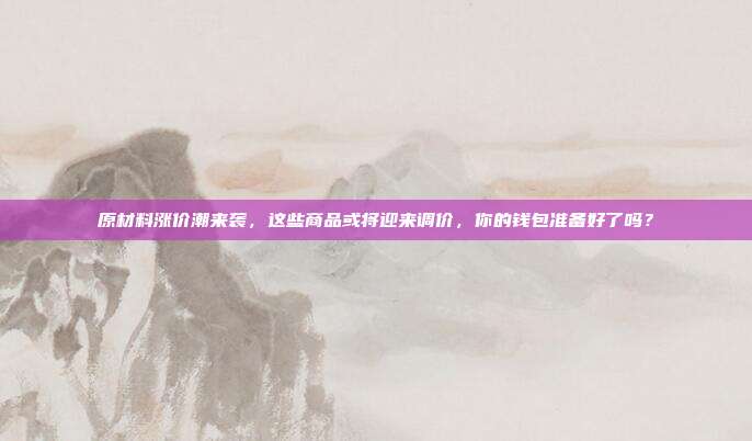 原材料涨价潮来袭，这些商品或将迎来调价，你的钱包准备好了吗？