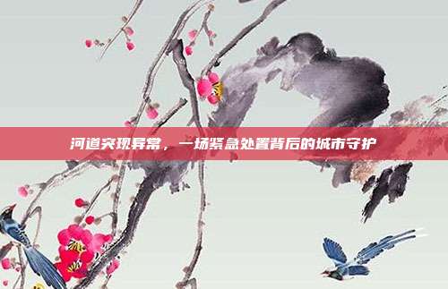 河道突现异常，一场紧急处置背后的城市守护
