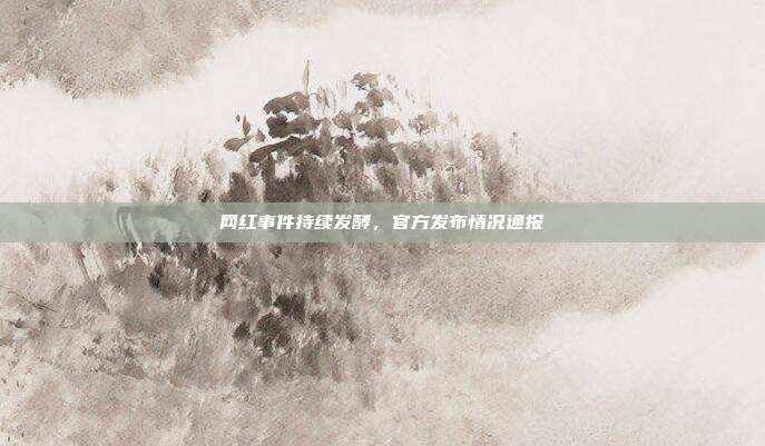 网红事件持续发酵,官方发布情况通报
