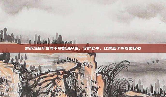 菜市场缺斤短两专项整治开始，守护公平，让菜篮子拎得更安心