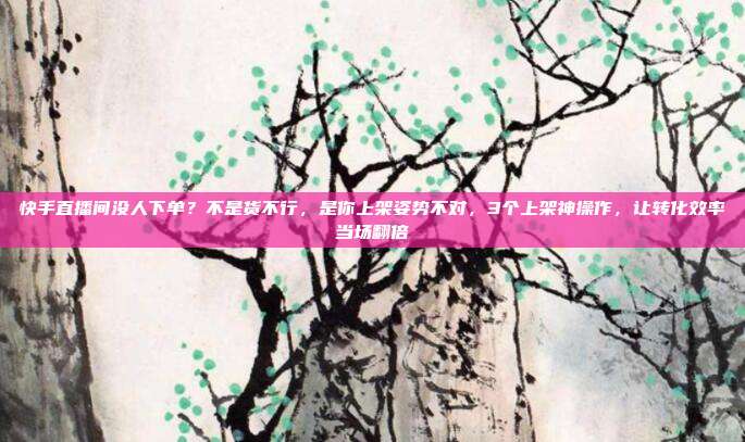 快手直播间没人下单?不是货不行,是你上架姿势不对,3个上架神操作,让转化效率当场翻倍