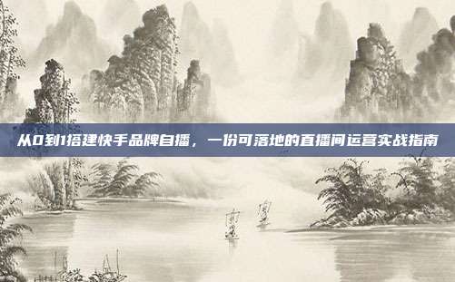 从0到1搭建快手品牌自播，一份可落地的直播间运营实战指南
