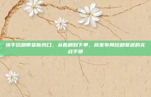 快手短剧带货新风口，从看剧到下单，商家布局短剧赛道的实战手册